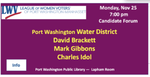 Announcement for a candidate forum by the League of Women Voters in Port Washington-Manhasset, on Monday, Nov 25 at 7:00 pm, featuring Water District candidates David Brackett, Mark Gibbons, Charles Idol.